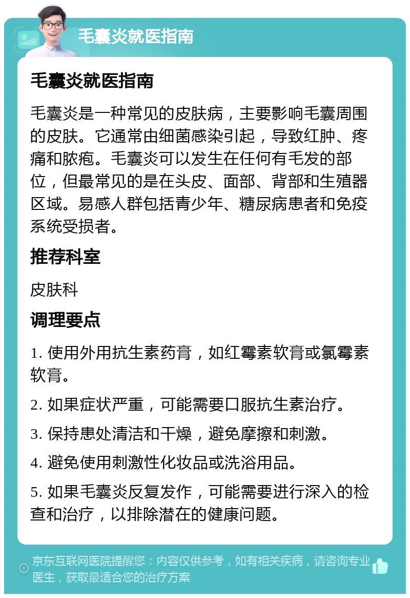 毛囊炎就医指南 毛囊炎就医指南 毛囊炎是一种常见的皮肤病，主要影响毛囊周围的皮肤。它通常由细菌感染引起，导致红肿、疼痛和脓疱。毛囊炎可以发生在任何有毛发的部位，但最常见的是在头皮、面部、背部和生殖器区域。易感人群包括青少年、糖尿病患者和免疫系统受损者。 推荐科室 皮肤科 调理要点 1. 使用外用抗生素药膏，如红霉素软膏或氯霉素软膏。 2. 如果症状严重，可能需要口服抗生素治疗。 3. 保持患处清洁和干燥，避免摩擦和刺激。 4. 避免使用刺激性化妆品或洗浴用品。 5. 如果毛囊炎反复发作，可能需要进行深入的检查和治疗，以排除潜在的健康问题。