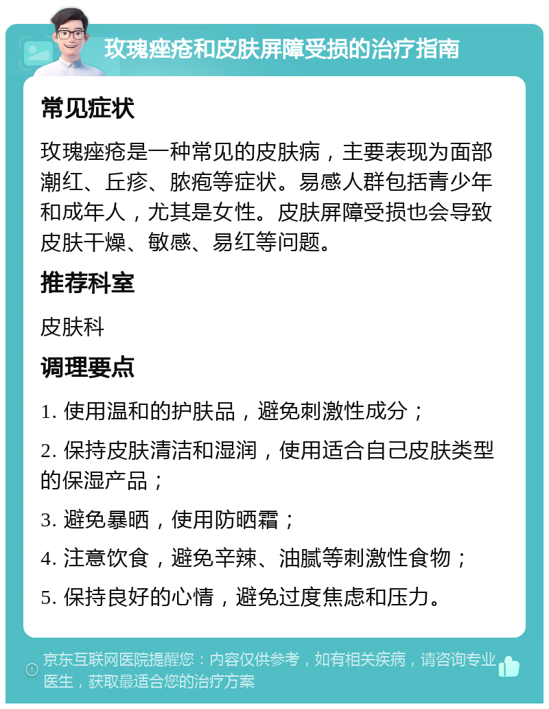 玫瑰痤疮和皮肤屏障受损的治疗指南 常见症状 玫瑰痤疮是一种常见的皮肤病，主要表现为面部潮红、丘疹、脓疱等症状。易感人群包括青少年和成年人，尤其是女性。皮肤屏障受损也会导致皮肤干燥、敏感、易红等问题。 推荐科室 皮肤科 调理要点 1. 使用温和的护肤品，避免刺激性成分； 2. 保持皮肤清洁和湿润，使用适合自己皮肤类型的保湿产品； 3. 避免暴晒，使用防晒霜； 4. 注意饮食，避免辛辣、油腻等刺激性食物； 5. 保持良好的心情，避免过度焦虑和压力。