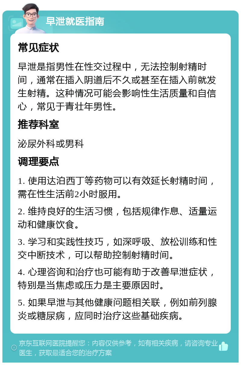 早泄就医指南 常见症状 早泄是指男性在性交过程中，无法控制射精时间，通常在插入阴道后不久或甚至在插入前就发生射精。这种情况可能会影响性生活质量和自信心，常见于青壮年男性。 推荐科室 泌尿外科或男科 调理要点 1. 使用达泊西丁等药物可以有效延长射精时间，需在性生活前2小时服用。 2. 维持良好的生活习惯，包括规律作息、适量运动和健康饮食。 3. 学习和实践性技巧，如深呼吸、放松训练和性交中断技术，可以帮助控制射精时间。 4. 心理咨询和治疗也可能有助于改善早泄症状，特别是当焦虑或压力是主要原因时。 5. 如果早泄与其他健康问题相关联，例如前列腺炎或糖尿病，应同时治疗这些基础疾病。