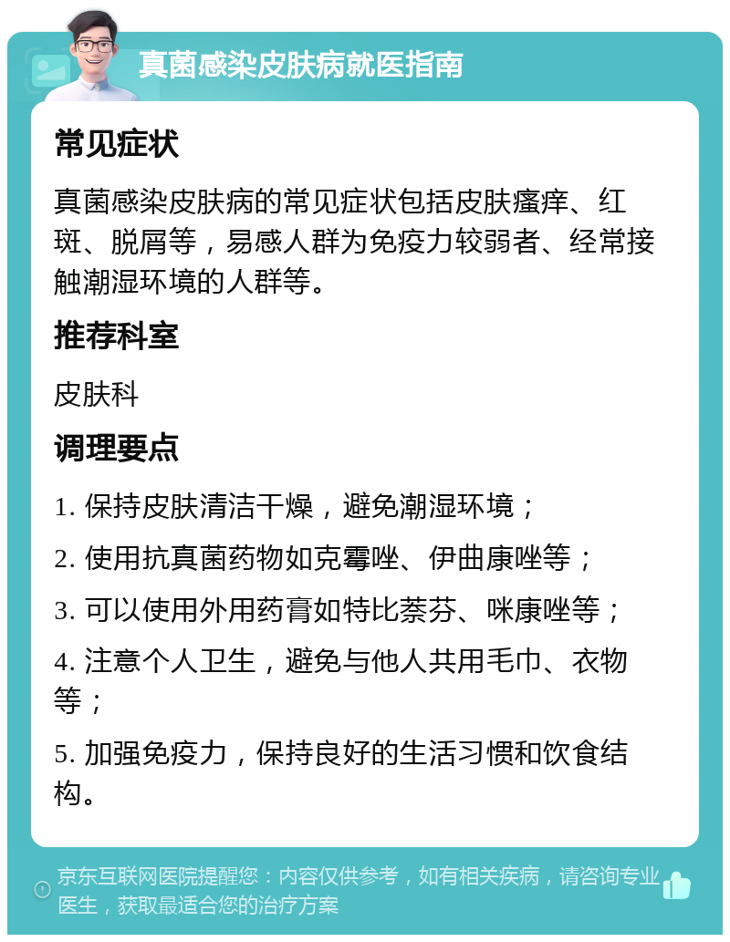 真菌感染皮肤病就医指南 常见症状 真菌感染皮肤病的常见症状包括皮肤瘙痒、红斑、脱屑等，易感人群为免疫力较弱者、经常接触潮湿环境的人群等。 推荐科室 皮肤科 调理要点 1. 保持皮肤清洁干燥，避免潮湿环境； 2. 使用抗真菌药物如克霉唑、伊曲康唑等； 3. 可以使用外用药膏如特比萘芬、咪康唑等； 4. 注意个人卫生，避免与他人共用毛巾、衣物等； 5. 加强免疫力，保持良好的生活习惯和饮食结构。