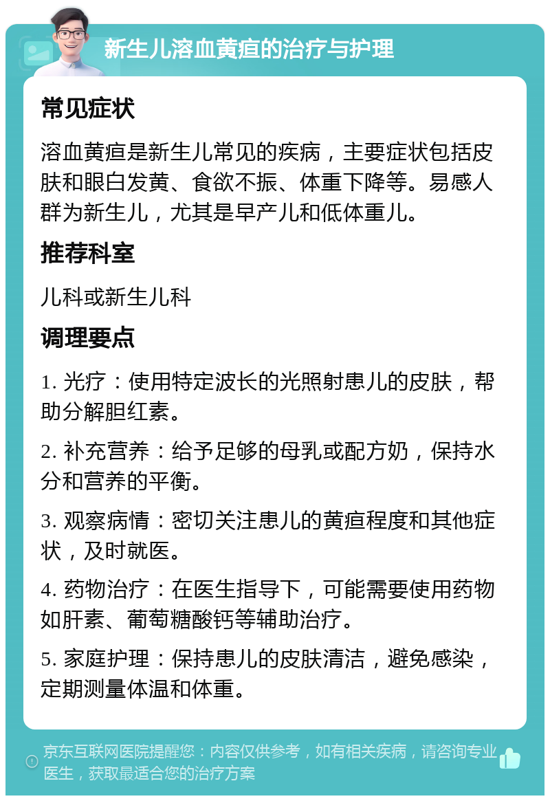 新生儿溶血黄疸的治疗与护理 常见症状 溶血黄疸是新生儿常见的疾病，主要症状包括皮肤和眼白发黄、食欲不振、体重下降等。易感人群为新生儿，尤其是早产儿和低体重儿。 推荐科室 儿科或新生儿科 调理要点 1. 光疗：使用特定波长的光照射患儿的皮肤，帮助分解胆红素。 2. 补充营养：给予足够的母乳或配方奶，保持水分和营养的平衡。 3. 观察病情：密切关注患儿的黄疸程度和其他症状，及时就医。 4. 药物治疗：在医生指导下，可能需要使用药物如肝素、葡萄糖酸钙等辅助治疗。 5. 家庭护理：保持患儿的皮肤清洁，避免感染，定期测量体温和体重。