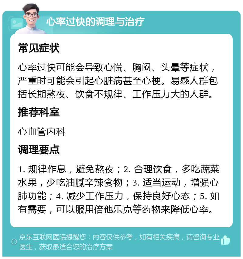 心率过快的调理与治疗 常见症状 心率过快可能会导致心慌、胸闷、头晕等症状，严重时可能会引起心脏病甚至心梗。易感人群包括长期熬夜、饮食不规律、工作压力大的人群。 推荐科室 心血管内科 调理要点 1. 规律作息，避免熬夜；2. 合理饮食，多吃蔬菜水果，少吃油腻辛辣食物；3. 适当运动，增强心肺功能；4. 减少工作压力，保持良好心态；5. 如有需要，可以服用倍他乐克等药物来降低心率。