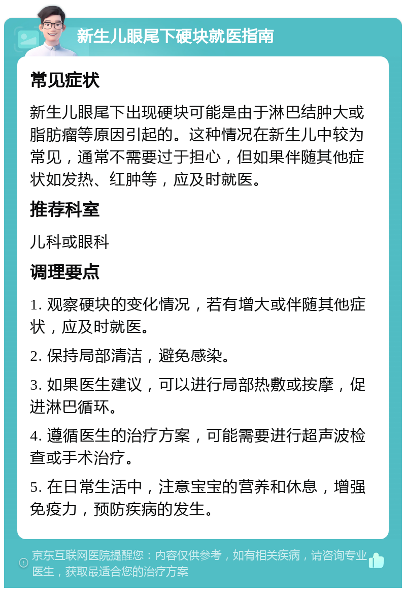 新生儿眼尾下硬块就医指南 常见症状 新生儿眼尾下出现硬块可能是由于淋巴结肿大或脂肪瘤等原因引起的。这种情况在新生儿中较为常见，通常不需要过于担心，但如果伴随其他症状如发热、红肿等，应及时就医。 推荐科室 儿科或眼科 调理要点 1. 观察硬块的变化情况，若有增大或伴随其他症状，应及时就医。 2. 保持局部清洁，避免感染。 3. 如果医生建议，可以进行局部热敷或按摩，促进淋巴循环。 4. 遵循医生的治疗方案，可能需要进行超声波检查或手术治疗。 5. 在日常生活中，注意宝宝的营养和休息，增强免疫力，预防疾病的发生。