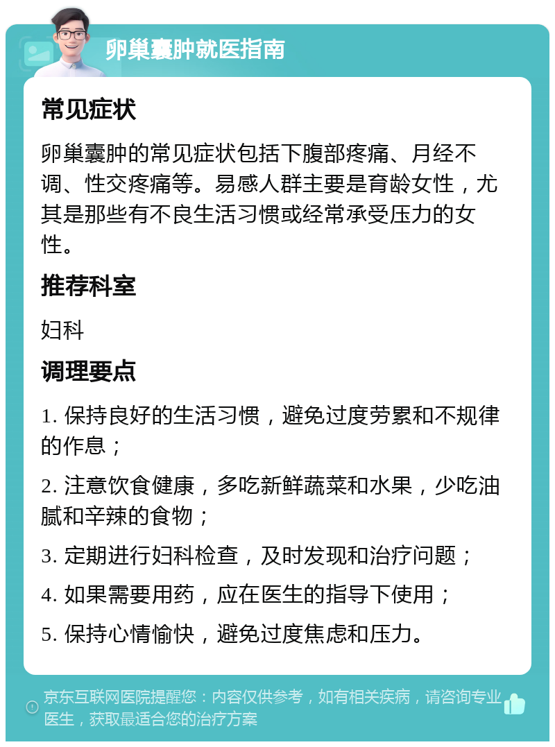 卵巢囊肿就医指南 常见症状 卵巢囊肿的常见症状包括下腹部疼痛、月经不调、性交疼痛等。易感人群主要是育龄女性，尤其是那些有不良生活习惯或经常承受压力的女性。 推荐科室 妇科 调理要点 1. 保持良好的生活习惯，避免过度劳累和不规律的作息； 2. 注意饮食健康，多吃新鲜蔬菜和水果，少吃油腻和辛辣的食物； 3. 定期进行妇科检查，及时发现和治疗问题； 4. 如果需要用药，应在医生的指导下使用； 5. 保持心情愉快，避免过度焦虑和压力。