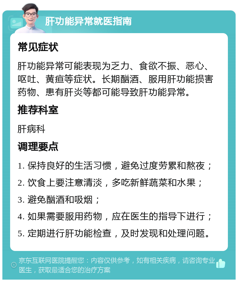 肝功能异常就医指南 常见症状 肝功能异常可能表现为乏力、食欲不振、恶心、呕吐、黄疸等症状。长期酗酒、服用肝功能损害药物、患有肝炎等都可能导致肝功能异常。 推荐科室 肝病科 调理要点 1. 保持良好的生活习惯，避免过度劳累和熬夜； 2. 饮食上要注意清淡，多吃新鲜蔬菜和水果； 3. 避免酗酒和吸烟； 4. 如果需要服用药物，应在医生的指导下进行； 5. 定期进行肝功能检查，及时发现和处理问题。