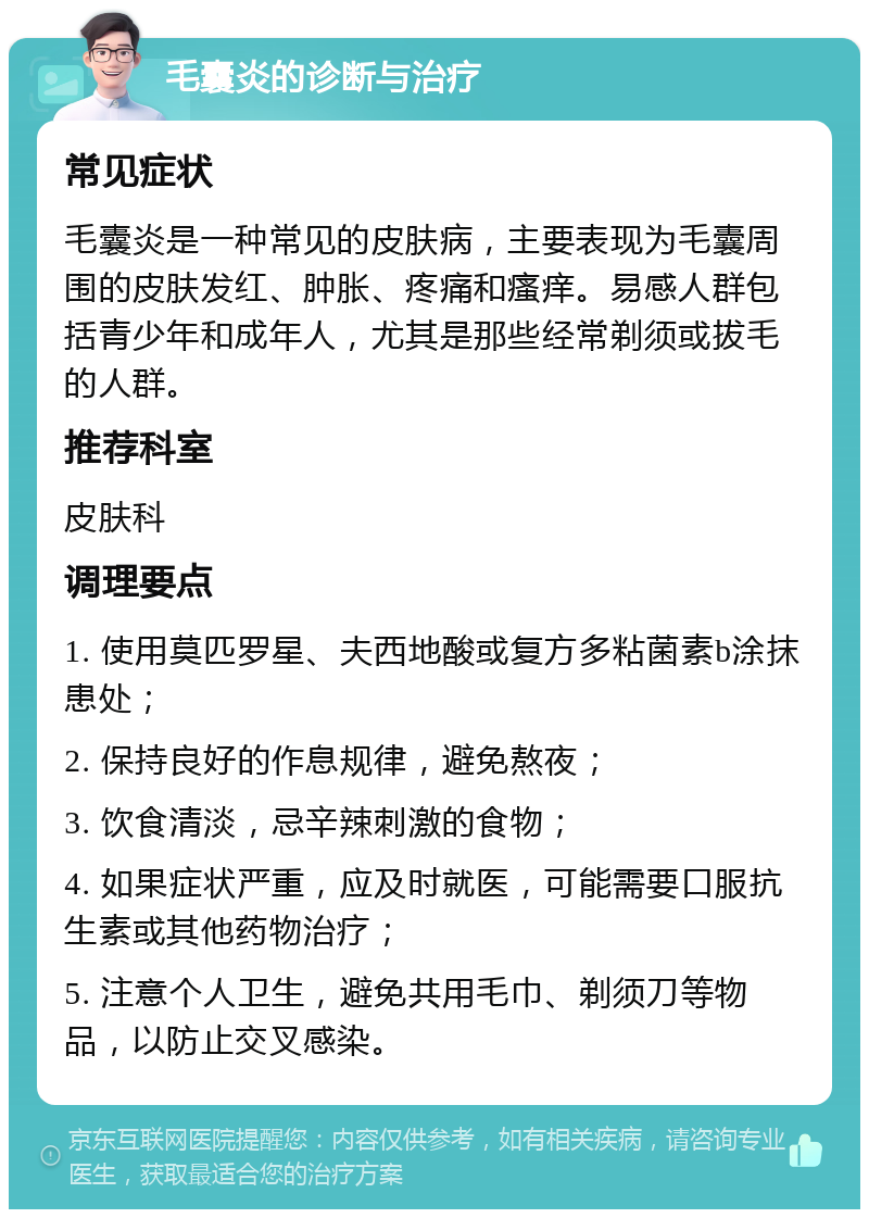 毛囊炎的诊断与治疗 常见症状 毛囊炎是一种常见的皮肤病，主要表现为毛囊周围的皮肤发红、肿胀、疼痛和瘙痒。易感人群包括青少年和成年人，尤其是那些经常剃须或拔毛的人群。 推荐科室 皮肤科 调理要点 1. 使用莫匹罗星、夫西地酸或复方多粘菌素b涂抹患处； 2. 保持良好的作息规律，避免熬夜； 3. 饮食清淡，忌辛辣刺激的食物； 4. 如果症状严重，应及时就医，可能需要口服抗生素或其他药物治疗； 5. 注意个人卫生，避免共用毛巾、剃须刀等物品，以防止交叉感染。