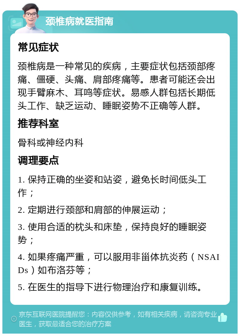 颈椎病就医指南 常见症状 颈椎病是一种常见的疾病，主要症状包括颈部疼痛、僵硬、头痛、肩部疼痛等。患者可能还会出现手臂麻木、耳鸣等症状。易感人群包括长期低头工作、缺乏运动、睡眠姿势不正确等人群。 推荐科室 骨科或神经内科 调理要点 1. 保持正确的坐姿和站姿，避免长时间低头工作； 2. 定期进行颈部和肩部的伸展运动； 3. 使用合适的枕头和床垫，保持良好的睡眠姿势； 4. 如果疼痛严重，可以服用非甾体抗炎药（NSAIDs）如布洛芬等； 5. 在医生的指导下进行物理治疗和康复训练。