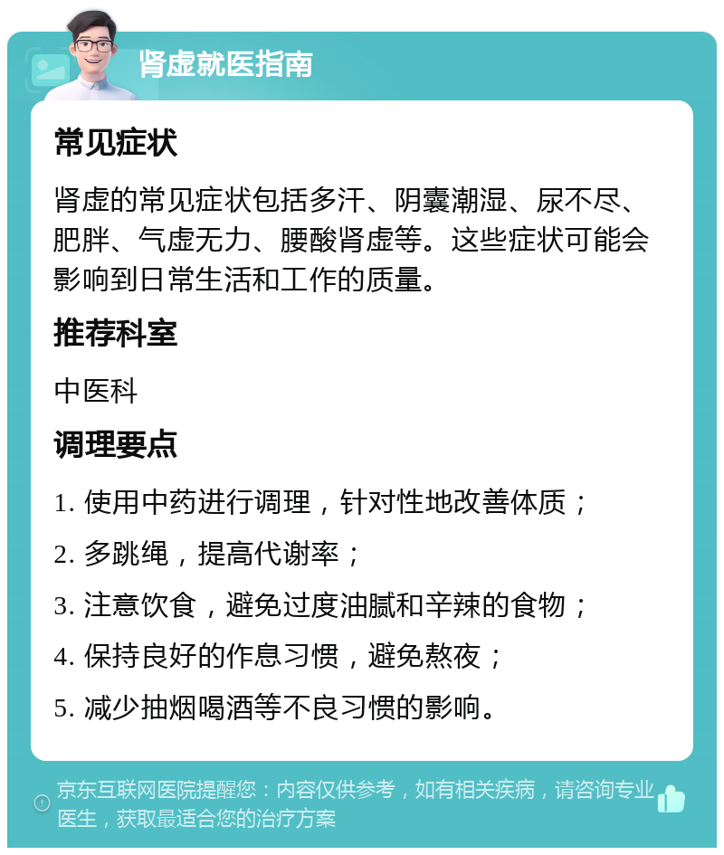 肾虚就医指南 常见症状 肾虚的常见症状包括多汗、阴囊潮湿、尿不尽、肥胖、气虚无力、腰酸肾虚等。这些症状可能会影响到日常生活和工作的质量。 推荐科室 中医科 调理要点 1. 使用中药进行调理，针对性地改善体质； 2. 多跳绳，提高代谢率； 3. 注意饮食，避免过度油腻和辛辣的食物； 4. 保持良好的作息习惯，避免熬夜； 5. 减少抽烟喝酒等不良习惯的影响。