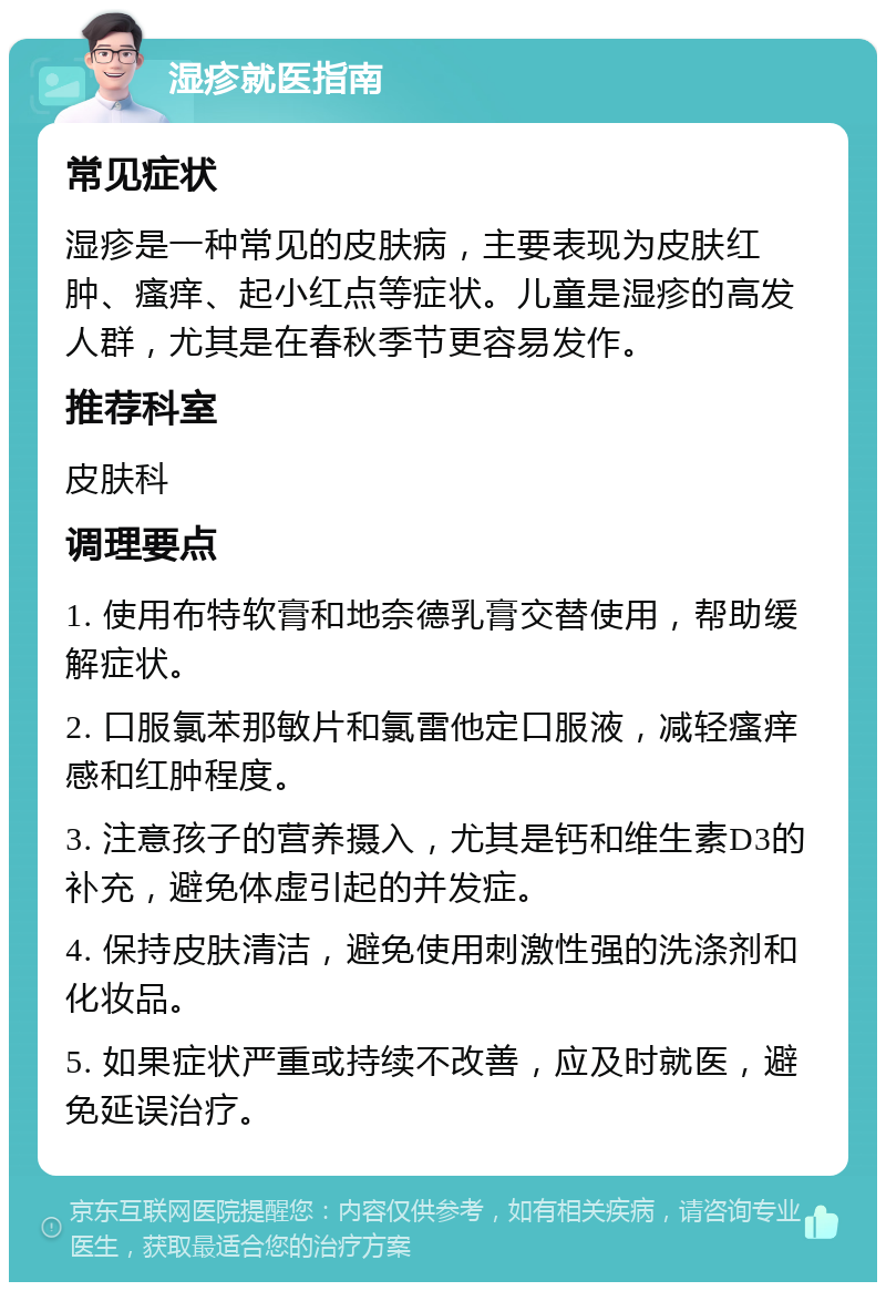 湿疹就医指南 常见症状 湿疹是一种常见的皮肤病，主要表现为皮肤红肿、瘙痒、起小红点等症状。儿童是湿疹的高发人群，尤其是在春秋季节更容易发作。 推荐科室 皮肤科 调理要点 1. 使用布特软膏和地奈德乳膏交替使用，帮助缓解症状。 2. 口服氯苯那敏片和氯雷他定口服液，减轻瘙痒感和红肿程度。 3. 注意孩子的营养摄入，尤其是钙和维生素D3的补充，避免体虚引起的并发症。 4. 保持皮肤清洁，避免使用刺激性强的洗涤剂和化妆品。 5. 如果症状严重或持续不改善，应及时就医，避免延误治疗。