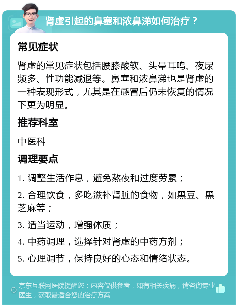 肾虚引起的鼻塞和浓鼻涕如何治疗？ 常见症状 肾虚的常见症状包括腰膝酸软、头晕耳鸣、夜尿频多、性功能减退等。鼻塞和浓鼻涕也是肾虚的一种表现形式，尤其是在感冒后仍未恢复的情况下更为明显。 推荐科室 中医科 调理要点 1. 调整生活作息，避免熬夜和过度劳累； 2. 合理饮食，多吃滋补肾脏的食物，如黑豆、黑芝麻等； 3. 适当运动，增强体质； 4. 中药调理，选择针对肾虚的中药方剂； 5. 心理调节，保持良好的心态和情绪状态。