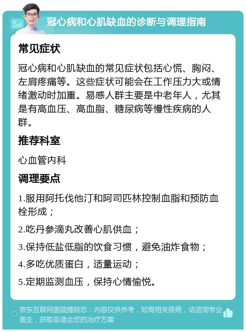 冠心病和心肌缺血的诊断与调理指南 常见症状 冠心病和心肌缺血的常见症状包括心慌、胸闷、左肩疼痛等。这些症状可能会在工作压力大或情绪激动时加重。易感人群主要是中老年人，尤其是有高血压、高血脂、糖尿病等慢性疾病的人群。 推荐科室 心血管内科 调理要点 1.服用阿托伐他汀和阿司匹林控制血脂和预防血栓形成； 2.吃丹参滴丸改善心肌供血； 3.保持低盐低脂的饮食习惯，避免油炸食物； 4.多吃优质蛋白，适量运动； 5.定期监测血压，保持心情愉悦。