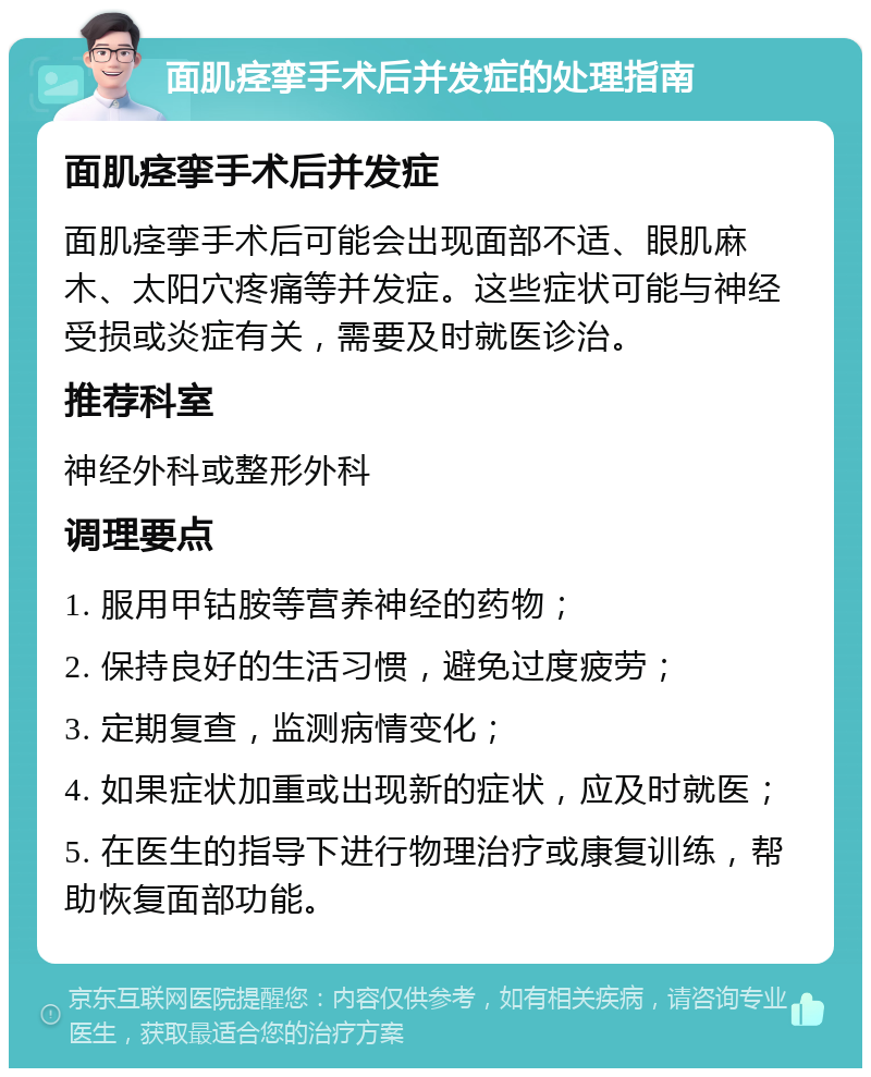 面肌痉挛手术后并发症的处理指南 面肌痉挛手术后并发症 面肌痉挛手术后可能会出现面部不适、眼肌麻木、太阳穴疼痛等并发症。这些症状可能与神经受损或炎症有关，需要及时就医诊治。 推荐科室 神经外科或整形外科 调理要点 1. 服用甲钴胺等营养神经的药物； 2. 保持良好的生活习惯，避免过度疲劳； 3. 定期复查，监测病情变化； 4. 如果症状加重或出现新的症状，应及时就医； 5. 在医生的指导下进行物理治疗或康复训练，帮助恢复面部功能。