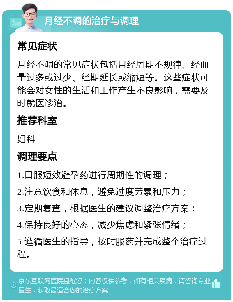 月经不调的治疗与调理 常见症状 月经不调的常见症状包括月经周期不规律、经血量过多或过少、经期延长或缩短等。这些症状可能会对女性的生活和工作产生不良影响，需要及时就医诊治。 推荐科室 妇科 调理要点 1.口服短效避孕药进行周期性的调理； 2.注意饮食和休息，避免过度劳累和压力； 3.定期复查，根据医生的建议调整治疗方案； 4.保持良好的心态，减少焦虑和紧张情绪； 5.遵循医生的指导，按时服药并完成整个治疗过程。