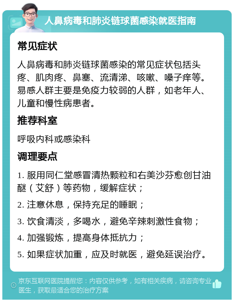 人鼻病毒和肺炎链球菌感染就医指南 常见症状 人鼻病毒和肺炎链球菌感染的常见症状包括头疼、肌肉疼、鼻塞、流清涕、咳嗽、嗓子痒等。易感人群主要是免疫力较弱的人群，如老年人、儿童和慢性病患者。 推荐科室 呼吸内科或感染科 调理要点 1. 服用同仁堂感冒清热颗粒和右美沙芬愈创甘油醚（艾舒）等药物，缓解症状； 2. 注意休息，保持充足的睡眠； 3. 饮食清淡，多喝水，避免辛辣刺激性食物； 4. 加强锻炼，提高身体抵抗力； 5. 如果症状加重，应及时就医，避免延误治疗。