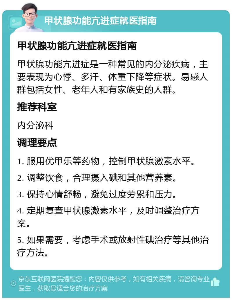 甲状腺功能亢进症就医指南 甲状腺功能亢进症就医指南 甲状腺功能亢进症是一种常见的内分泌疾病，主要表现为心悸、多汗、体重下降等症状。易感人群包括女性、老年人和有家族史的人群。 推荐科室 内分泌科 调理要点 1. 服用优甲乐等药物，控制甲状腺激素水平。 2. 调整饮食，合理摄入碘和其他营养素。 3. 保持心情舒畅，避免过度劳累和压力。 4. 定期复查甲状腺激素水平，及时调整治疗方案。 5. 如果需要，考虑手术或放射性碘治疗等其他治疗方法。