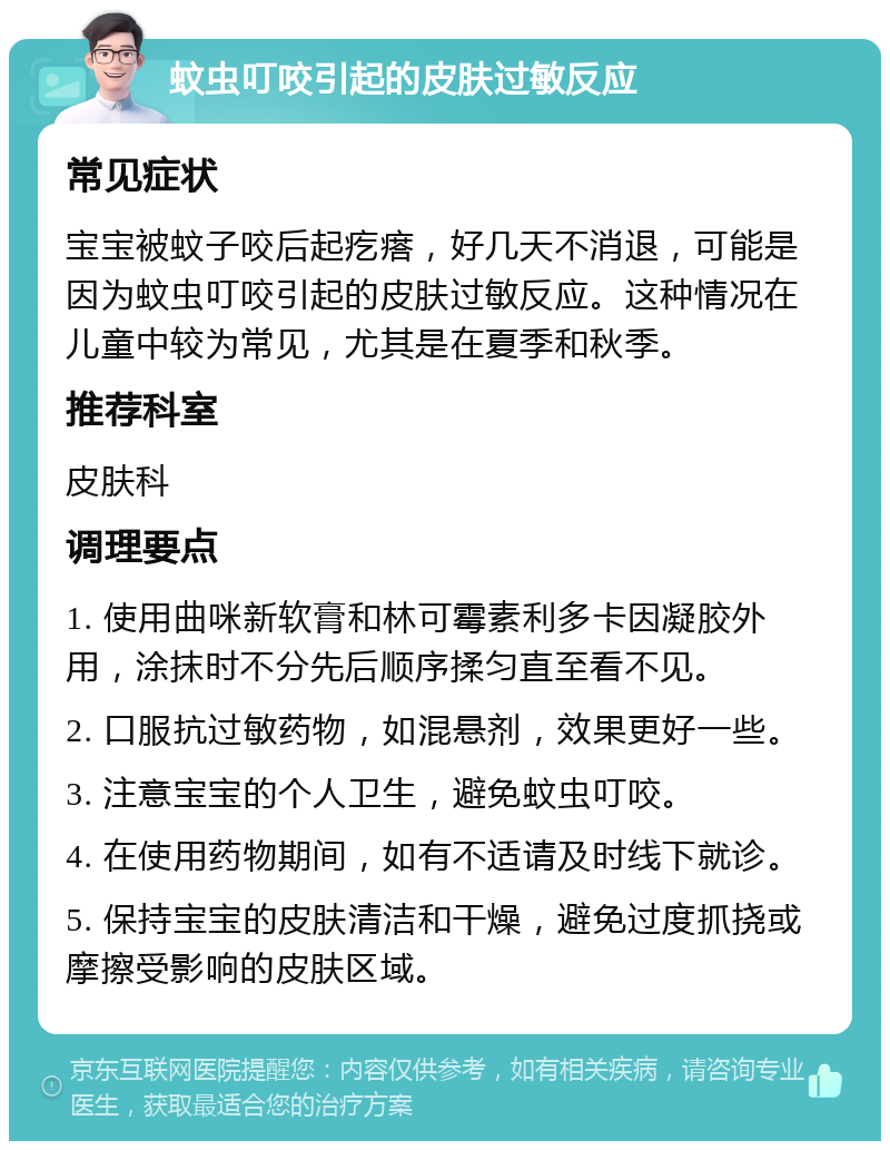 蚊虫叮咬引起的皮肤过敏反应 常见症状 宝宝被蚊子咬后起疙瘩，好几天不消退，可能是因为蚊虫叮咬引起的皮肤过敏反应。这种情况在儿童中较为常见，尤其是在夏季和秋季。 推荐科室 皮肤科 调理要点 1. 使用曲咪新软膏和林可霉素利多卡因凝胶外用，涂抹时不分先后顺序揉匀直至看不见。 2. 口服抗过敏药物，如混悬剂，效果更好一些。 3. 注意宝宝的个人卫生，避免蚊虫叮咬。 4. 在使用药物期间，如有不适请及时线下就诊。 5. 保持宝宝的皮肤清洁和干燥，避免过度抓挠或摩擦受影响的皮肤区域。