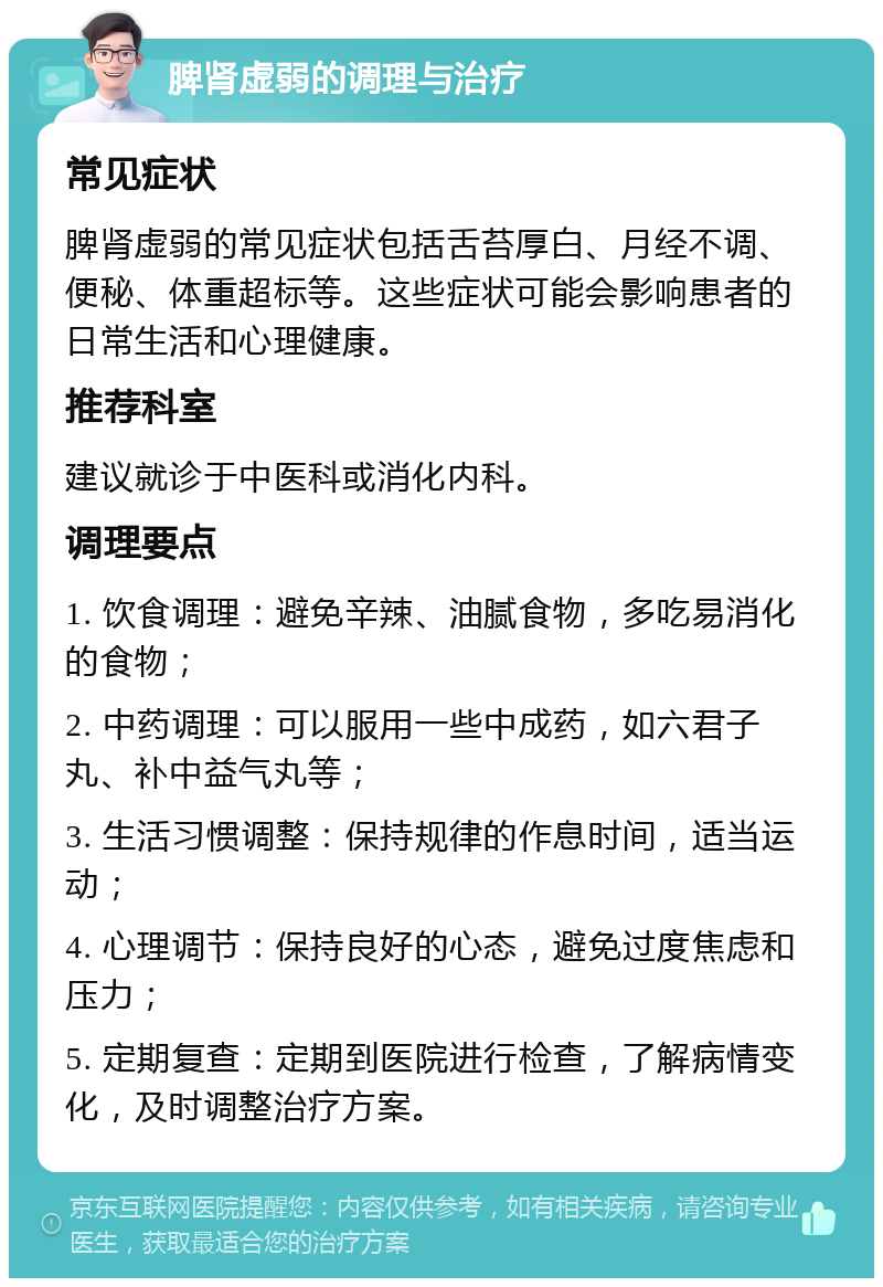 脾肾虚弱的调理与治疗 常见症状 脾肾虚弱的常见症状包括舌苔厚白、月经不调、便秘、体重超标等。这些症状可能会影响患者的日常生活和心理健康。 推荐科室 建议就诊于中医科或消化内科。 调理要点 1. 饮食调理：避免辛辣、油腻食物，多吃易消化的食物； 2. 中药调理：可以服用一些中成药，如六君子丸、补中益气丸等； 3. 生活习惯调整：保持规律的作息时间，适当运动； 4. 心理调节：保持良好的心态，避免过度焦虑和压力； 5. 定期复查：定期到医院进行检查，了解病情变化，及时调整治疗方案。