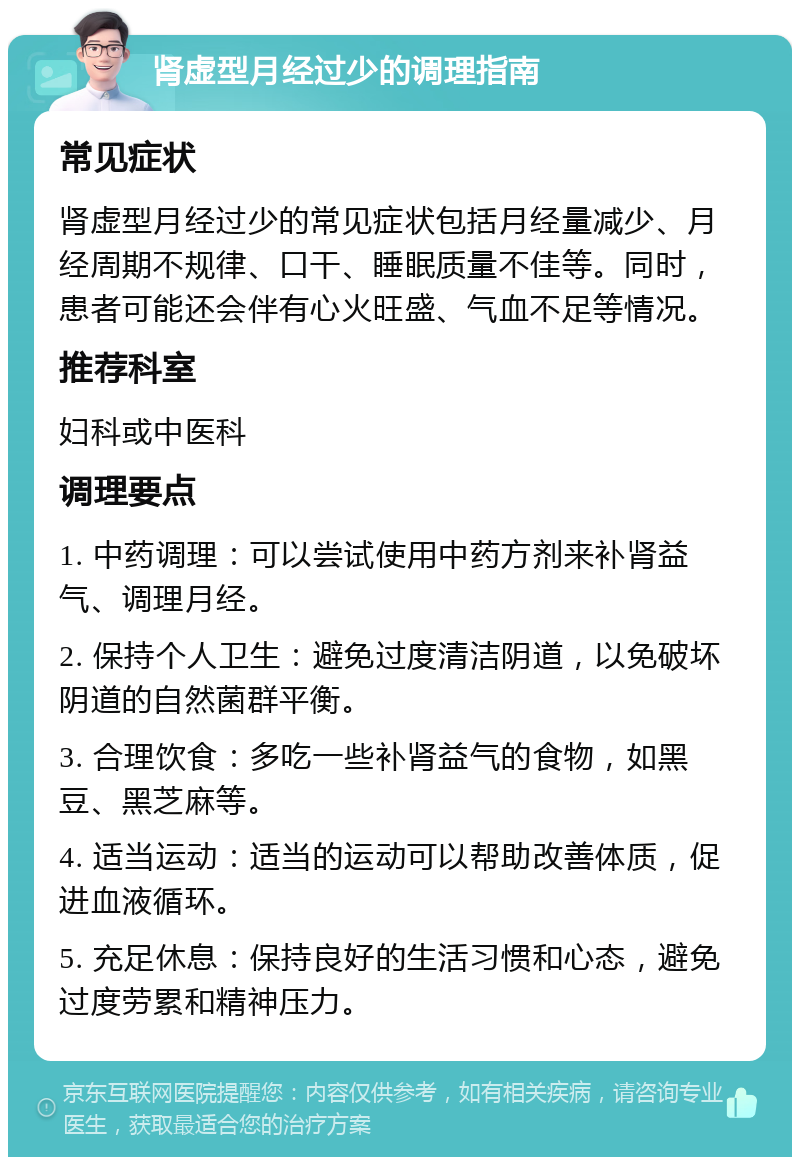 肾虚型月经过少的调理指南 常见症状 肾虚型月经过少的常见症状包括月经量减少、月经周期不规律、口干、睡眠质量不佳等。同时，患者可能还会伴有心火旺盛、气血不足等情况。 推荐科室 妇科或中医科 调理要点 1. 中药调理：可以尝试使用中药方剂来补肾益气、调理月经。 2. 保持个人卫生：避免过度清洁阴道，以免破坏阴道的自然菌群平衡。 3. 合理饮食：多吃一些补肾益气的食物，如黑豆、黑芝麻等。 4. 适当运动：适当的运动可以帮助改善体质，促进血液循环。 5. 充足休息：保持良好的生活习惯和心态，避免过度劳累和精神压力。