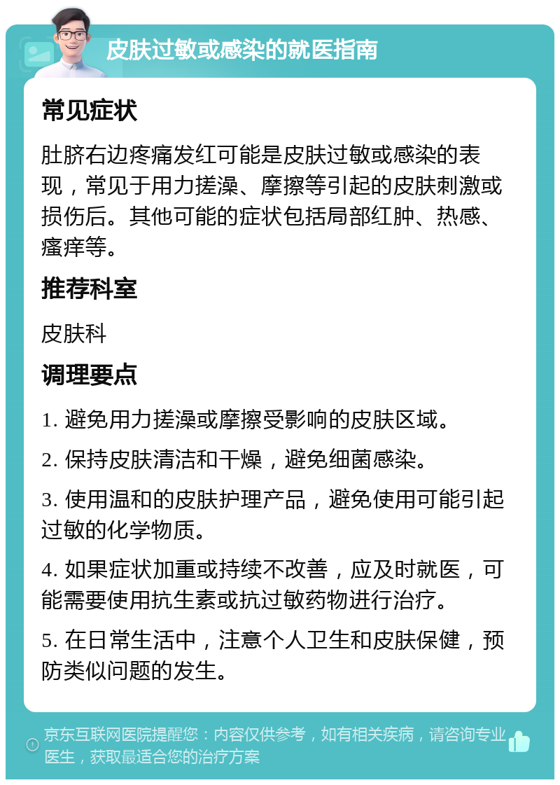 皮肤过敏或感染的就医指南 常见症状 肚脐右边疼痛发红可能是皮肤过敏或感染的表现，常见于用力搓澡、摩擦等引起的皮肤刺激或损伤后。其他可能的症状包括局部红肿、热感、瘙痒等。 推荐科室 皮肤科 调理要点 1. 避免用力搓澡或摩擦受影响的皮肤区域。 2. 保持皮肤清洁和干燥，避免细菌感染。 3. 使用温和的皮肤护理产品，避免使用可能引起过敏的化学物质。 4. 如果症状加重或持续不改善，应及时就医，可能需要使用抗生素或抗过敏药物进行治疗。 5. 在日常生活中，注意个人卫生和皮肤保健，预防类似问题的发生。