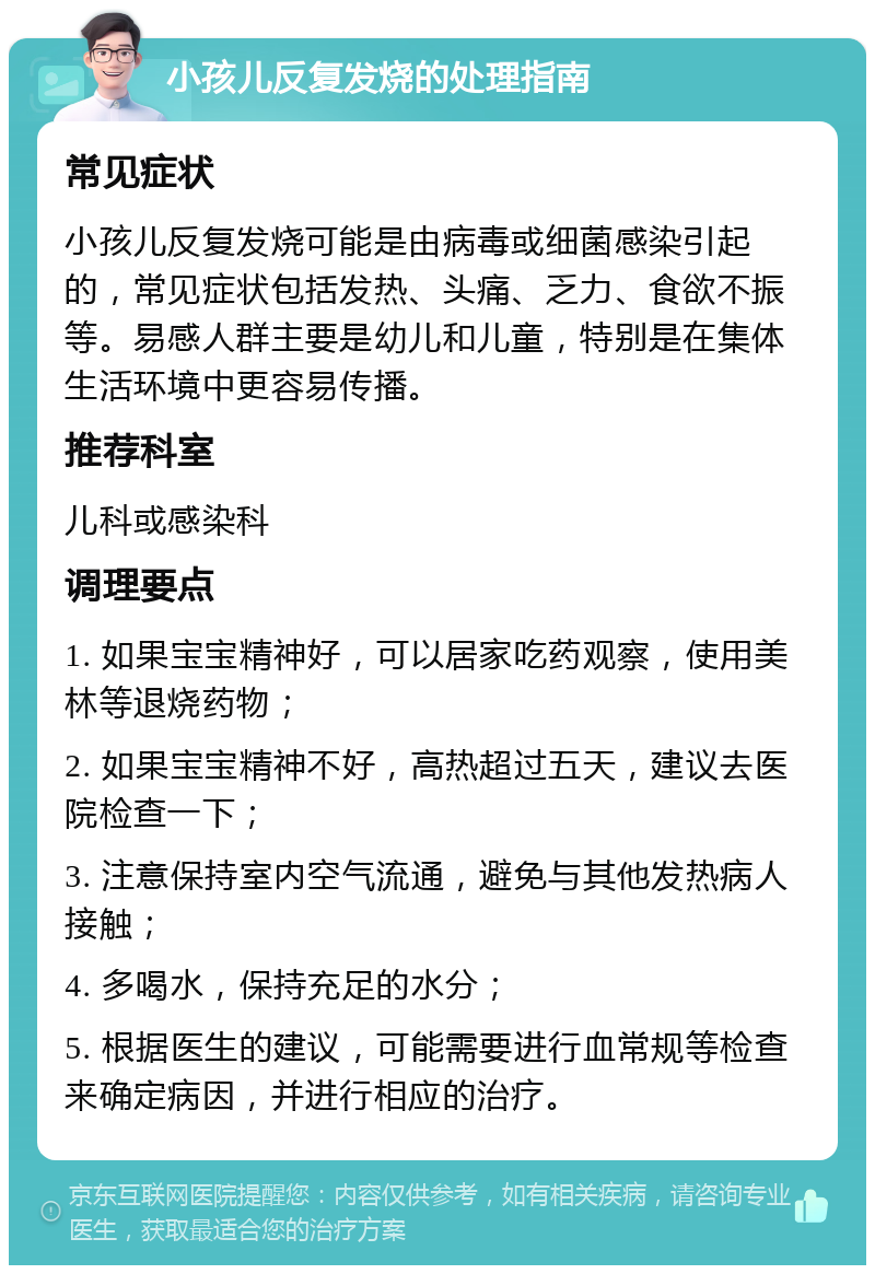 小孩儿反复发烧的处理指南 常见症状 小孩儿反复发烧可能是由病毒或细菌感染引起的，常见症状包括发热、头痛、乏力、食欲不振等。易感人群主要是幼儿和儿童，特别是在集体生活环境中更容易传播。 推荐科室 儿科或感染科 调理要点 1. 如果宝宝精神好，可以居家吃药观察，使用美林等退烧药物； 2. 如果宝宝精神不好，高热超过五天，建议去医院检查一下； 3. 注意保持室内空气流通，避免与其他发热病人接触； 4. 多喝水，保持充足的水分； 5. 根据医生的建议，可能需要进行血常规等检查来确定病因，并进行相应的治疗。