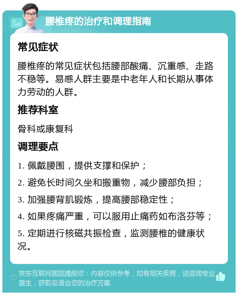 腰椎疼的治疗和调理指南 常见症状 腰椎疼的常见症状包括腰部酸痛、沉重感、走路不稳等。易感人群主要是中老年人和长期从事体力劳动的人群。 推荐科室 骨科或康复科 调理要点 1. 佩戴腰围，提供支撑和保护； 2. 避免长时间久坐和搬重物，减少腰部负担； 3. 加强腰背肌锻炼，提高腰部稳定性； 4. 如果疼痛严重，可以服用止痛药如布洛芬等； 5. 定期进行核磁共振检查，监测腰椎的健康状况。