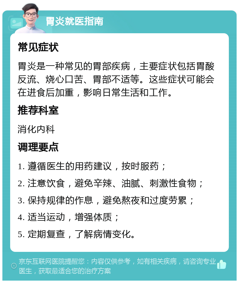 胃炎就医指南 常见症状 胃炎是一种常见的胃部疾病，主要症状包括胃酸反流、烧心口苦、胃部不适等。这些症状可能会在进食后加重，影响日常生活和工作。 推荐科室 消化内科 调理要点 1. 遵循医生的用药建议，按时服药； 2. 注意饮食，避免辛辣、油腻、刺激性食物； 3. 保持规律的作息，避免熬夜和过度劳累； 4. 适当运动，增强体质； 5. 定期复查，了解病情变化。