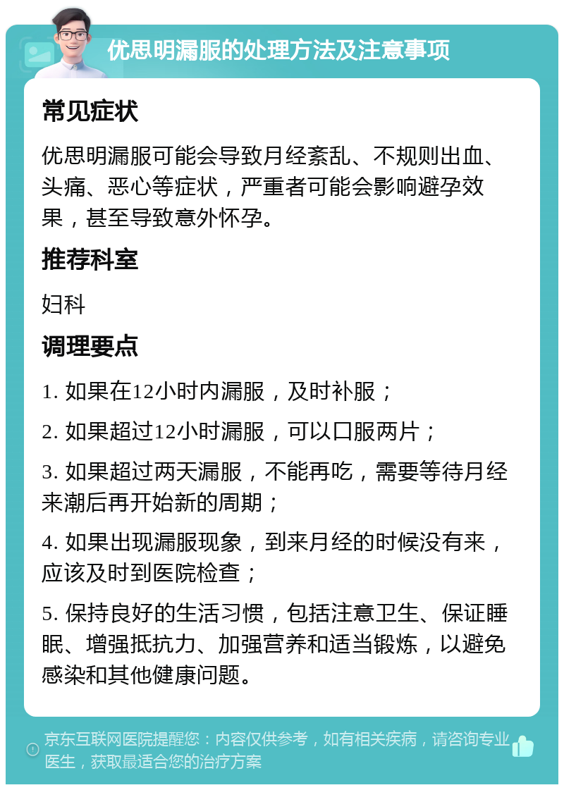 优思明漏服的处理方法及注意事项 常见症状 优思明漏服可能会导致月经紊乱、不规则出血、头痛、恶心等症状，严重者可能会影响避孕效果，甚至导致意外怀孕。 推荐科室 妇科 调理要点 1. 如果在12小时内漏服，及时补服； 2. 如果超过12小时漏服，可以口服两片； 3. 如果超过两天漏服，不能再吃，需要等待月经来潮后再开始新的周期； 4. 如果出现漏服现象，到来月经的时候没有来，应该及时到医院检查； 5. 保持良好的生活习惯，包括注意卫生、保证睡眠、增强抵抗力、加强营养和适当锻炼，以避免感染和其他健康问题。