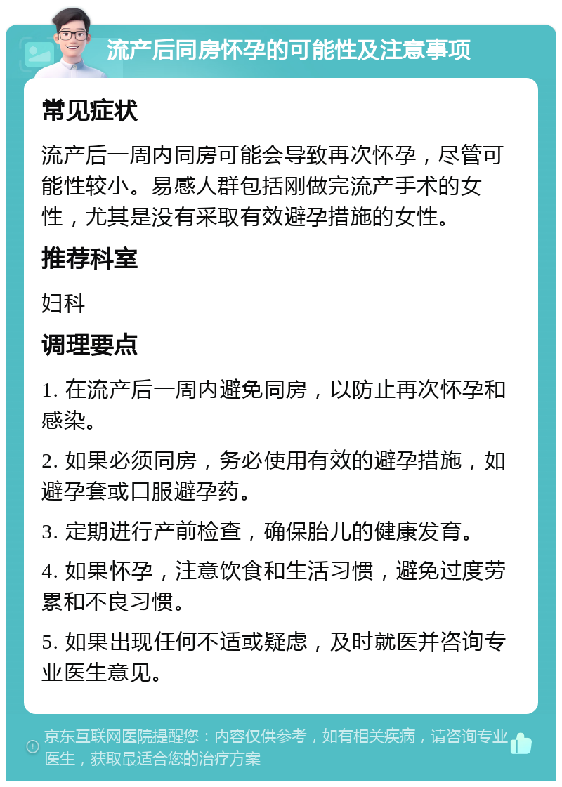 流产后同房怀孕的可能性及注意事项 常见症状 流产后一周内同房可能会导致再次怀孕，尽管可能性较小。易感人群包括刚做完流产手术的女性，尤其是没有采取有效避孕措施的女性。 推荐科室 妇科 调理要点 1. 在流产后一周内避免同房，以防止再次怀孕和感染。 2. 如果必须同房，务必使用有效的避孕措施，如避孕套或口服避孕药。 3. 定期进行产前检查，确保胎儿的健康发育。 4. 如果怀孕，注意饮食和生活习惯，避免过度劳累和不良习惯。 5. 如果出现任何不适或疑虑，及时就医并咨询专业医生意见。