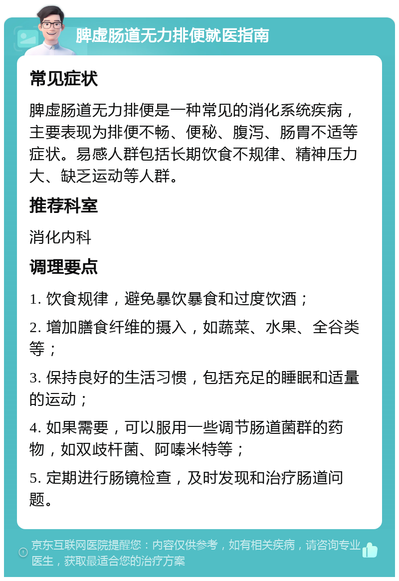 脾虚肠道无力排便就医指南 常见症状 脾虚肠道无力排便是一种常见的消化系统疾病，主要表现为排便不畅、便秘、腹泻、肠胃不适等症状。易感人群包括长期饮食不规律、精神压力大、缺乏运动等人群。 推荐科室 消化内科 调理要点 1. 饮食规律，避免暴饮暴食和过度饮酒； 2. 增加膳食纤维的摄入，如蔬菜、水果、全谷类等； 3. 保持良好的生活习惯，包括充足的睡眠和适量的运动； 4. 如果需要，可以服用一些调节肠道菌群的药物，如双歧杆菌、阿嗪米特等； 5. 定期进行肠镜检查，及时发现和治疗肠道问题。