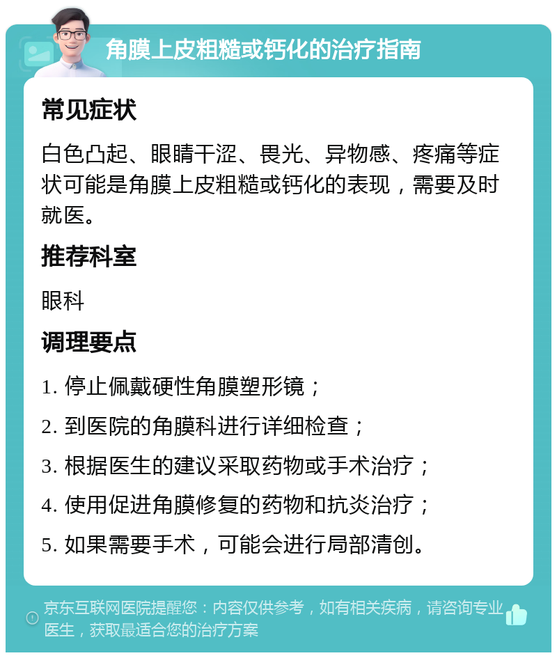 角膜上皮粗糙或钙化的治疗指南 常见症状 白色凸起、眼睛干涩、畏光、异物感、疼痛等症状可能是角膜上皮粗糙或钙化的表现，需要及时就医。 推荐科室 眼科 调理要点 1. 停止佩戴硬性角膜塑形镜； 2. 到医院的角膜科进行详细检查； 3. 根据医生的建议采取药物或手术治疗； 4. 使用促进角膜修复的药物和抗炎治疗； 5. 如果需要手术，可能会进行局部清创。