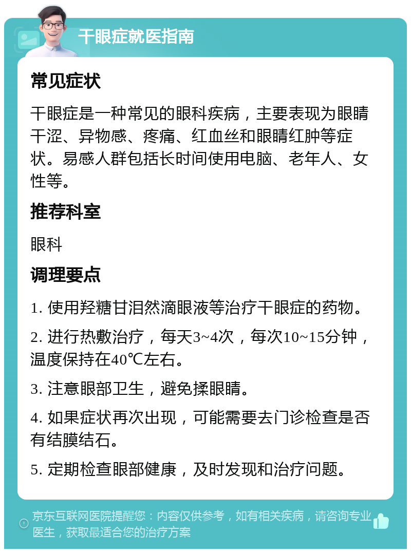 干眼症就医指南 常见症状 干眼症是一种常见的眼科疾病，主要表现为眼睛干涩、异物感、疼痛、红血丝和眼睛红肿等症状。易感人群包括长时间使用电脑、老年人、女性等。 推荐科室 眼科 调理要点 1. 使用羟糖甘泪然滴眼液等治疗干眼症的药物。 2. 进行热敷治疗，每天3~4次，每次10~15分钟，温度保持在40℃左右。 3. 注意眼部卫生，避免揉眼睛。 4. 如果症状再次出现，可能需要去门诊检查是否有结膜结石。 5. 定期检查眼部健康，及时发现和治疗问题。