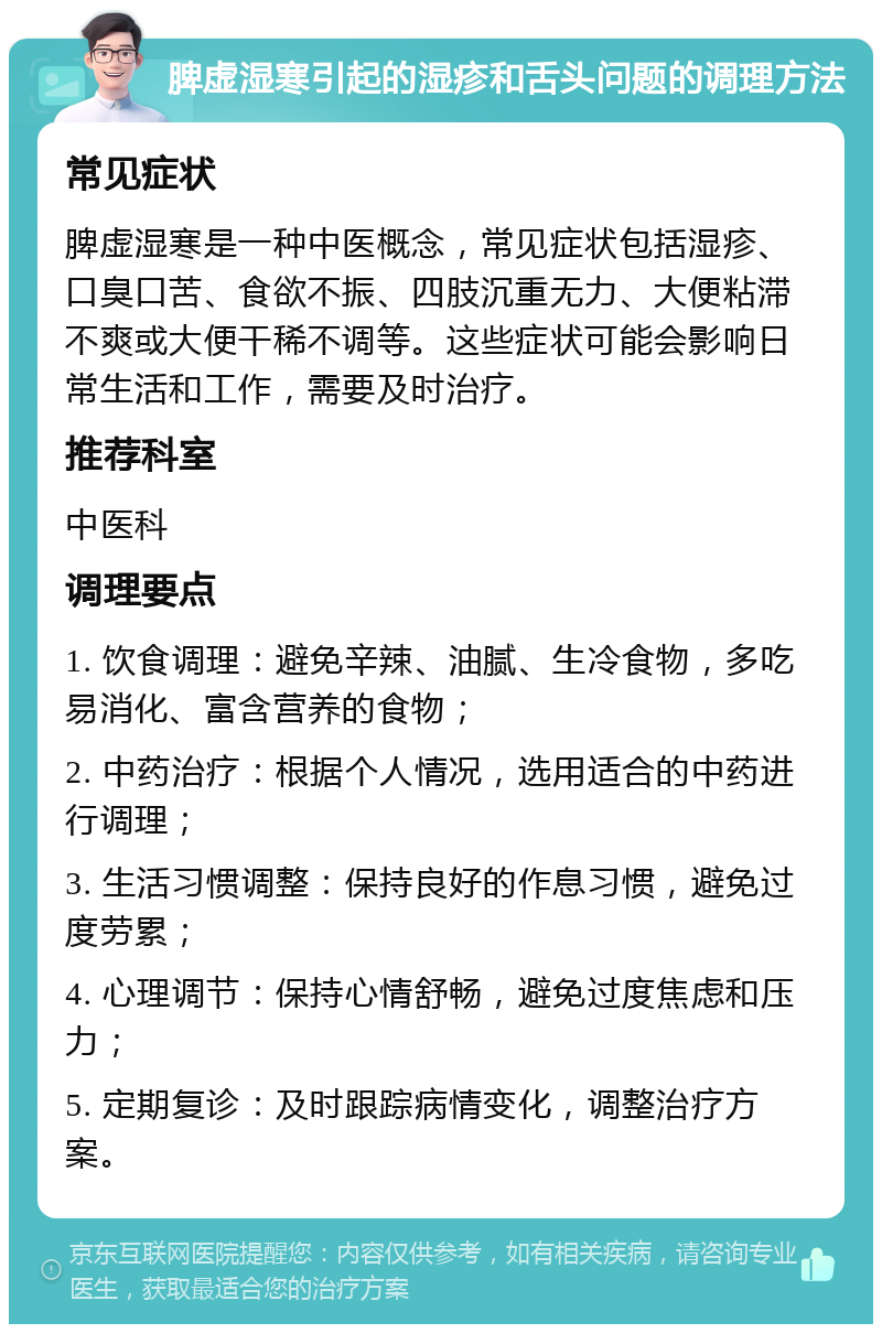 脾虚湿寒引起的湿疹和舌头问题的调理方法 常见症状 脾虚湿寒是一种中医概念，常见症状包括湿疹、口臭口苦、食欲不振、四肢沉重无力、大便粘滞不爽或大便干稀不调等。这些症状可能会影响日常生活和工作，需要及时治疗。 推荐科室 中医科 调理要点 1. 饮食调理：避免辛辣、油腻、生冷食物，多吃易消化、富含营养的食物； 2. 中药治疗：根据个人情况，选用适合的中药进行调理； 3. 生活习惯调整：保持良好的作息习惯，避免过度劳累； 4. 心理调节：保持心情舒畅，避免过度焦虑和压力； 5. 定期复诊：及时跟踪病情变化，调整治疗方案。