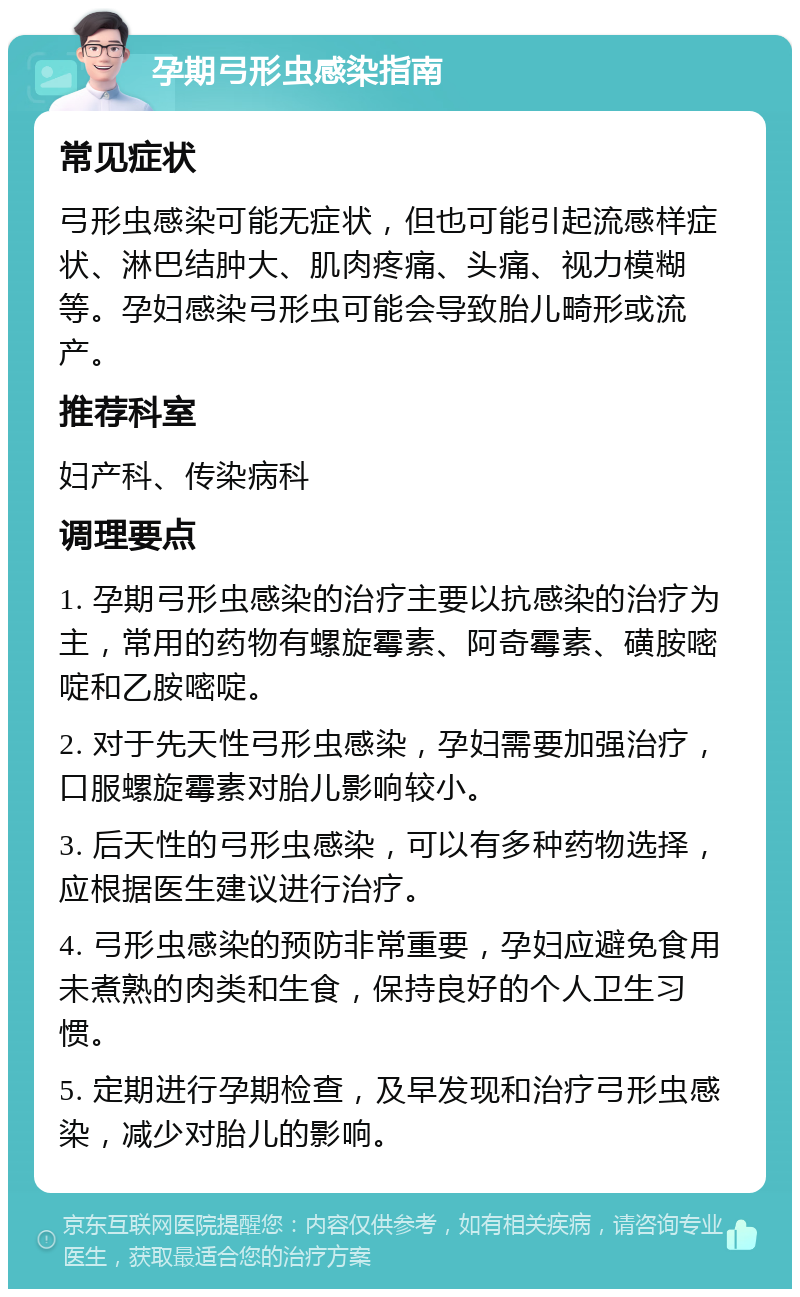 孕期弓形虫感染指南 常见症状 弓形虫感染可能无症状，但也可能引起流感样症状、淋巴结肿大、肌肉疼痛、头痛、视力模糊等。孕妇感染弓形虫可能会导致胎儿畸形或流产。 推荐科室 妇产科、传染病科 调理要点 1. 孕期弓形虫感染的治疗主要以抗感染的治疗为主，常用的药物有螺旋霉素、阿奇霉素、磺胺嘧啶和乙胺嘧啶。 2. 对于先天性弓形虫感染，孕妇需要加强治疗，口服螺旋霉素对胎儿影响较小。 3. 后天性的弓形虫感染，可以有多种药物选择，应根据医生建议进行治疗。 4. 弓形虫感染的预防非常重要，孕妇应避免食用未煮熟的肉类和生食，保持良好的个人卫生习惯。 5. 定期进行孕期检查，及早发现和治疗弓形虫感染，减少对胎儿的影响。