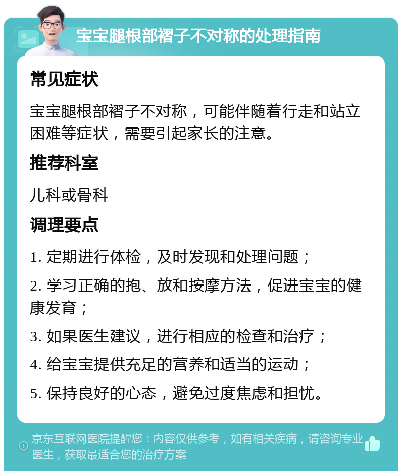 宝宝腿根部褶子不对称的处理指南 常见症状 宝宝腿根部褶子不对称，可能伴随着行走和站立困难等症状，需要引起家长的注意。 推荐科室 儿科或骨科 调理要点 1. 定期进行体检，及时发现和处理问题； 2. 学习正确的抱、放和按摩方法，促进宝宝的健康发育； 3. 如果医生建议，进行相应的检查和治疗； 4. 给宝宝提供充足的营养和适当的运动； 5. 保持良好的心态，避免过度焦虑和担忧。