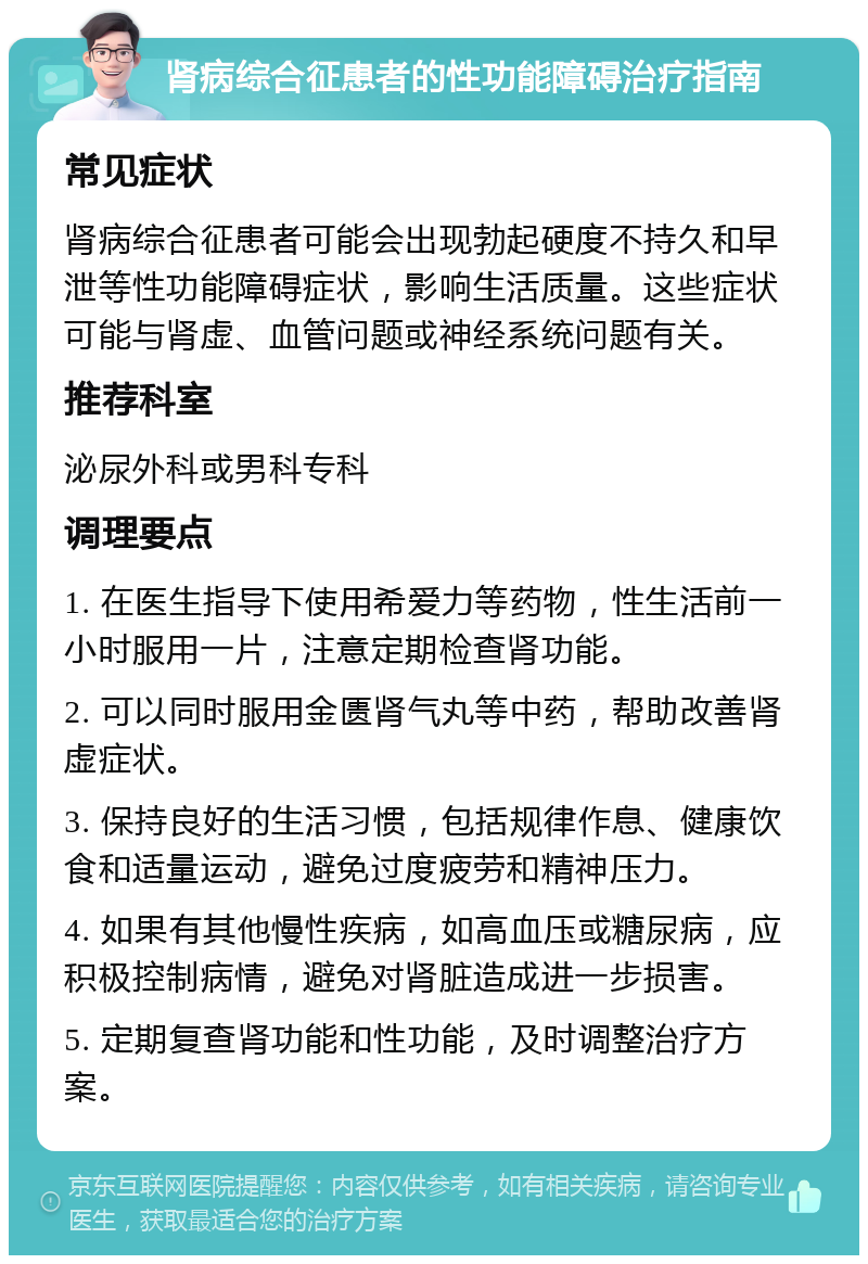 肾病综合征患者的性功能障碍治疗指南 常见症状 肾病综合征患者可能会出现勃起硬度不持久和早泄等性功能障碍症状，影响生活质量。这些症状可能与肾虚、血管问题或神经系统问题有关。 推荐科室 泌尿外科或男科专科 调理要点 1. 在医生指导下使用希爱力等药物，性生活前一小时服用一片，注意定期检查肾功能。 2. 可以同时服用金匮肾气丸等中药，帮助改善肾虚症状。 3. 保持良好的生活习惯，包括规律作息、健康饮食和适量运动，避免过度疲劳和精神压力。 4. 如果有其他慢性疾病，如高血压或糖尿病，应积极控制病情，避免对肾脏造成进一步损害。 5. 定期复查肾功能和性功能，及时调整治疗方案。