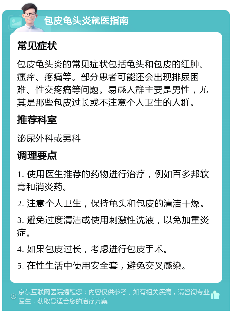 包皮龟头炎就医指南 常见症状 包皮龟头炎的常见症状包括龟头和包皮的红肿、瘙痒、疼痛等。部分患者可能还会出现排尿困难、性交疼痛等问题。易感人群主要是男性，尤其是那些包皮过长或不注意个人卫生的人群。 推荐科室 泌尿外科或男科 调理要点 1. 使用医生推荐的药物进行治疗，例如百多邦软膏和消炎药。 2. 注意个人卫生，保持龟头和包皮的清洁干燥。 3. 避免过度清洁或使用刺激性洗液，以免加重炎症。 4. 如果包皮过长，考虑进行包皮手术。 5. 在性生活中使用安全套，避免交叉感染。