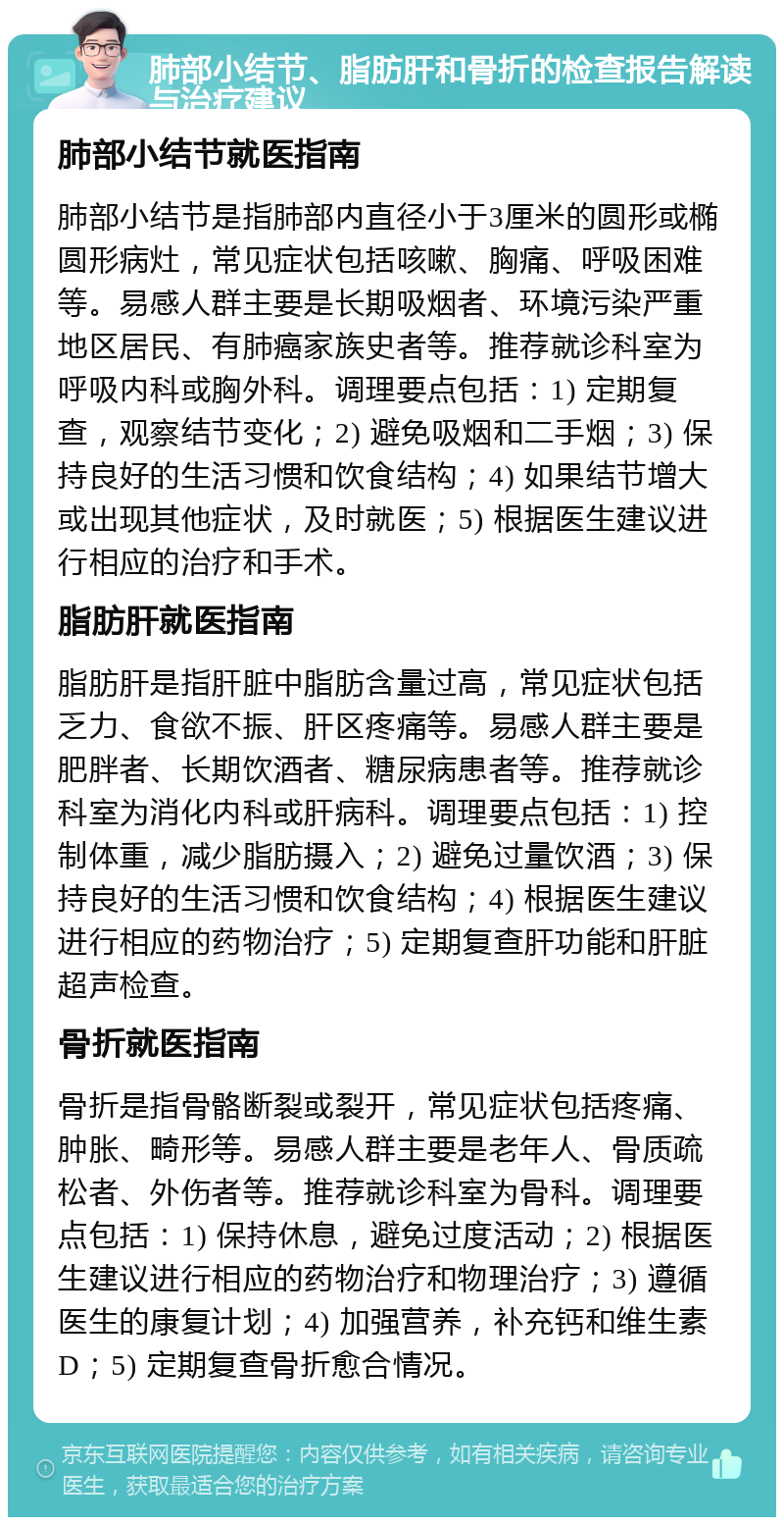 肺部小结节、脂肪肝和骨折的检查报告解读与治疗建议 肺部小结节就医指南 肺部小结节是指肺部内直径小于3厘米的圆形或椭圆形病灶，常见症状包括咳嗽、胸痛、呼吸困难等。易感人群主要是长期吸烟者、环境污染严重地区居民、有肺癌家族史者等。推荐就诊科室为呼吸内科或胸外科。调理要点包括：1) 定期复查，观察结节变化；2) 避免吸烟和二手烟；3) 保持良好的生活习惯和饮食结构；4) 如果结节增大或出现其他症状，及时就医；5) 根据医生建议进行相应的治疗和手术。 脂肪肝就医指南 脂肪肝是指肝脏中脂肪含量过高，常见症状包括乏力、食欲不振、肝区疼痛等。易感人群主要是肥胖者、长期饮酒者、糖尿病患者等。推荐就诊科室为消化内科或肝病科。调理要点包括：1) 控制体重，减少脂肪摄入；2) 避免过量饮酒；3) 保持良好的生活习惯和饮食结构；4) 根据医生建议进行相应的药物治疗；5) 定期复查肝功能和肝脏超声检查。 骨折就医指南 骨折是指骨骼断裂或裂开，常见症状包括疼痛、肿胀、畸形等。易感人群主要是老年人、骨质疏松者、外伤者等。推荐就诊科室为骨科。调理要点包括：1) 保持休息，避免过度活动；2) 根据医生建议进行相应的药物治疗和物理治疗；3) 遵循医生的康复计划；4) 加强营养，补充钙和维生素D；5) 定期复查骨折愈合情况。