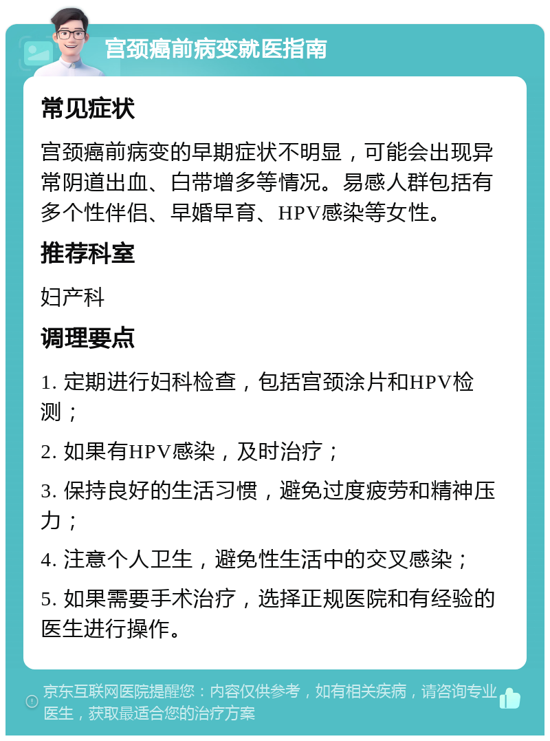 宫颈癌前病变就医指南 常见症状 宫颈癌前病变的早期症状不明显，可能会出现异常阴道出血、白带增多等情况。易感人群包括有多个性伴侣、早婚早育、HPV感染等女性。 推荐科室 妇产科 调理要点 1. 定期进行妇科检查，包括宫颈涂片和HPV检测； 2. 如果有HPV感染，及时治疗； 3. 保持良好的生活习惯，避免过度疲劳和精神压力； 4. 注意个人卫生，避免性生活中的交叉感染； 5. 如果需要手术治疗，选择正规医院和有经验的医生进行操作。