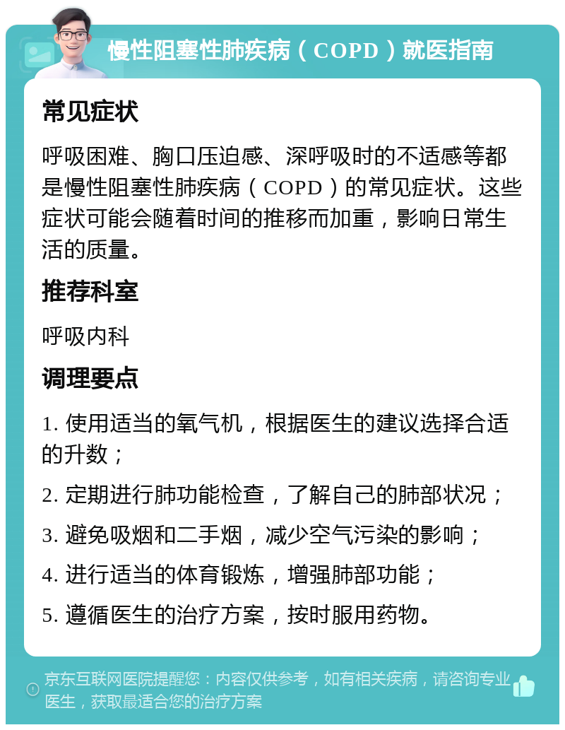 慢性阻塞性肺疾病（COPD）就医指南 常见症状 呼吸困难、胸口压迫感、深呼吸时的不适感等都是慢性阻塞性肺疾病（COPD）的常见症状。这些症状可能会随着时间的推移而加重，影响日常生活的质量。 推荐科室 呼吸内科 调理要点 1. 使用适当的氧气机，根据医生的建议选择合适的升数； 2. 定期进行肺功能检查，了解自己的肺部状况； 3. 避免吸烟和二手烟，减少空气污染的影响； 4. 进行适当的体育锻炼，增强肺部功能； 5. 遵循医生的治疗方案，按时服用药物。