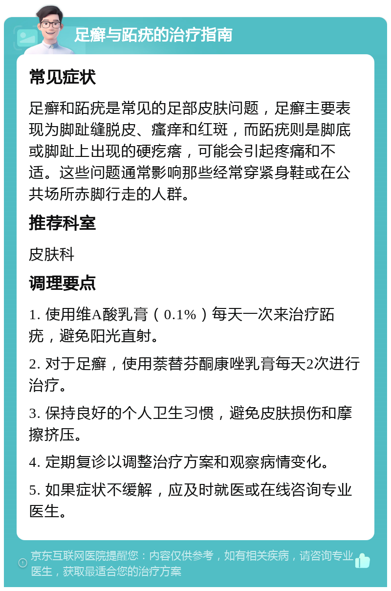 足癣与跖疣的治疗指南 常见症状 足癣和跖疣是常见的足部皮肤问题，足癣主要表现为脚趾缝脱皮、瘙痒和红斑，而跖疣则是脚底或脚趾上出现的硬疙瘩，可能会引起疼痛和不适。这些问题通常影响那些经常穿紧身鞋或在公共场所赤脚行走的人群。 推荐科室 皮肤科 调理要点 1. 使用维A酸乳膏（0.1%）每天一次来治疗跖疣，避免阳光直射。 2. 对于足癣，使用萘替芬酮康唑乳膏每天2次进行治疗。 3. 保持良好的个人卫生习惯，避免皮肤损伤和摩擦挤压。 4. 定期复诊以调整治疗方案和观察病情变化。 5. 如果症状不缓解，应及时就医或在线咨询专业医生。