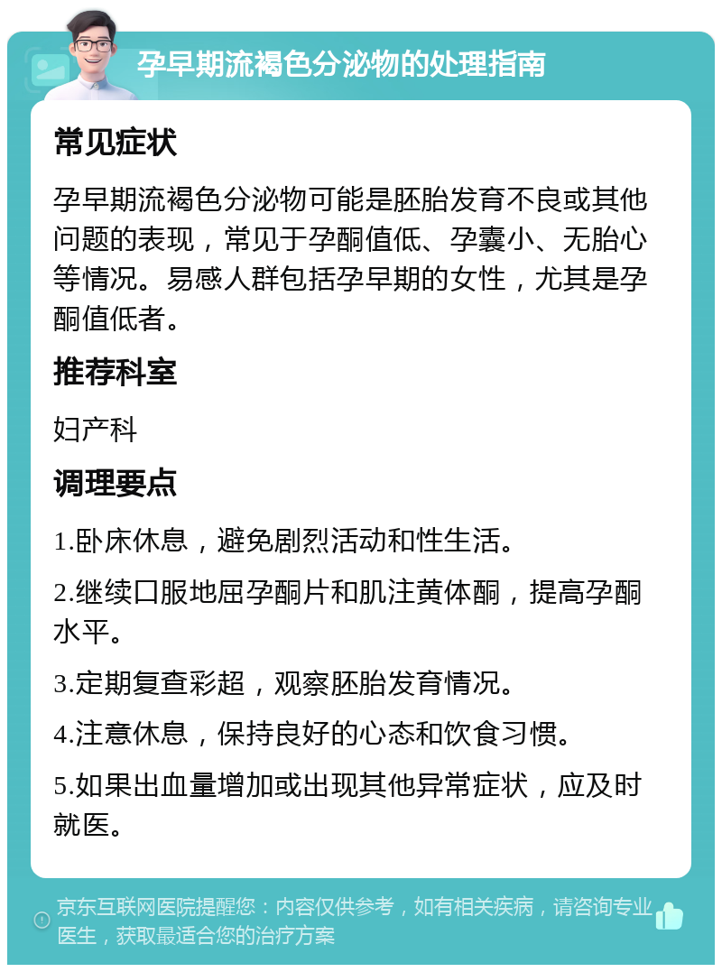 孕早期流褐色分泌物的处理指南 常见症状 孕早期流褐色分泌物可能是胚胎发育不良或其他问题的表现，常见于孕酮值低、孕囊小、无胎心等情况。易感人群包括孕早期的女性，尤其是孕酮值低者。 推荐科室 妇产科 调理要点 1.卧床休息，避免剧烈活动和性生活。 2.继续口服地屈孕酮片和肌注黄体酮，提高孕酮水平。 3.定期复查彩超，观察胚胎发育情况。 4.注意休息，保持良好的心态和饮食习惯。 5.如果出血量增加或出现其他异常症状，应及时就医。