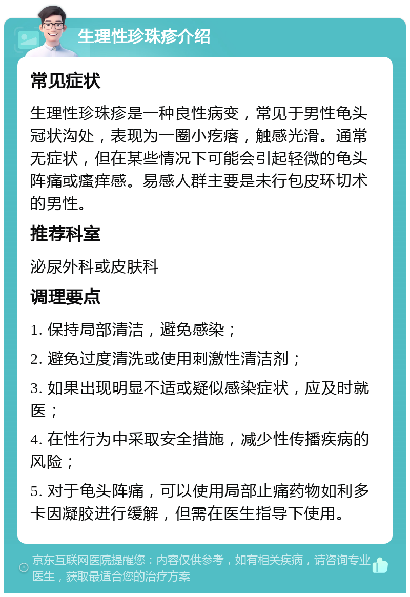 生理性珍珠疹介绍 常见症状 生理性珍珠疹是一种良性病变，常见于男性龟头冠状沟处，表现为一圈小疙瘩，触感光滑。通常无症状，但在某些情况下可能会引起轻微的龟头阵痛或瘙痒感。易感人群主要是未行包皮环切术的男性。 推荐科室 泌尿外科或皮肤科 调理要点 1. 保持局部清洁，避免感染； 2. 避免过度清洗或使用刺激性清洁剂； 3. 如果出现明显不适或疑似感染症状，应及时就医； 4. 在性行为中采取安全措施，减少性传播疾病的风险； 5. 对于龟头阵痛，可以使用局部止痛药物如利多卡因凝胶进行缓解，但需在医生指导下使用。