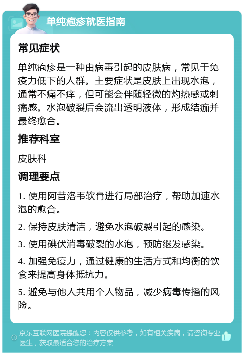 单纯疱疹就医指南 常见症状 单纯疱疹是一种由病毒引起的皮肤病，常见于免疫力低下的人群。主要症状是皮肤上出现水泡，通常不痛不痒，但可能会伴随轻微的灼热感或刺痛感。水泡破裂后会流出透明液体，形成结痂并最终愈合。 推荐科室 皮肤科 调理要点 1. 使用阿昔洛韦软膏进行局部治疗，帮助加速水泡的愈合。 2. 保持皮肤清洁，避免水泡破裂引起的感染。 3. 使用碘伏消毒破裂的水泡，预防继发感染。 4. 加强免疫力，通过健康的生活方式和均衡的饮食来提高身体抵抗力。 5. 避免与他人共用个人物品，减少病毒传播的风险。