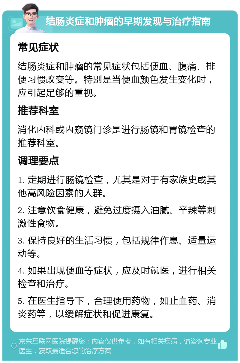 结肠炎症和肿瘤的早期发现与治疗指南 常见症状 结肠炎症和肿瘤的常见症状包括便血、腹痛、排便习惯改变等。特别是当便血颜色发生变化时，应引起足够的重视。 推荐科室 消化内科或内窥镜门诊是进行肠镜和胃镜检查的推荐科室。 调理要点 1. 定期进行肠镜检查，尤其是对于有家族史或其他高风险因素的人群。 2. 注意饮食健康，避免过度摄入油腻、辛辣等刺激性食物。 3. 保持良好的生活习惯，包括规律作息、适量运动等。 4. 如果出现便血等症状，应及时就医，进行相关检查和治疗。 5. 在医生指导下，合理使用药物，如止血药、消炎药等，以缓解症状和促进康复。