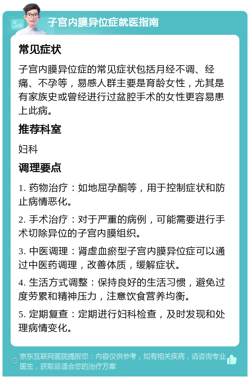 子宫内膜异位症就医指南 常见症状 子宫内膜异位症的常见症状包括月经不调、经痛、不孕等，易感人群主要是育龄女性，尤其是有家族史或曾经进行过盆腔手术的女性更容易患上此病。 推荐科室 妇科 调理要点 1. 药物治疗：如地屈孕酮等，用于控制症状和防止病情恶化。 2. 手术治疗：对于严重的病例，可能需要进行手术切除异位的子宫内膜组织。 3. 中医调理：肾虚血瘀型子宫内膜异位症可以通过中医药调理，改善体质，缓解症状。 4. 生活方式调整：保持良好的生活习惯，避免过度劳累和精神压力，注意饮食营养均衡。 5. 定期复查：定期进行妇科检查，及时发现和处理病情变化。