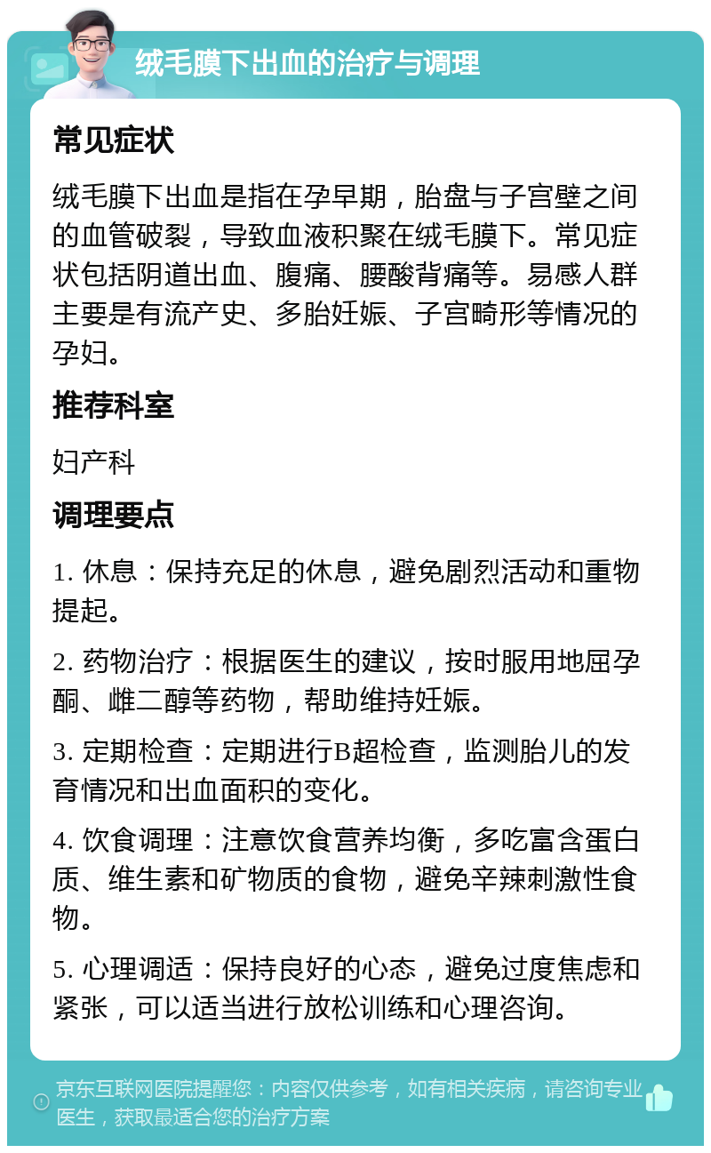 绒毛膜下出血的治疗与调理 常见症状 绒毛膜下出血是指在孕早期，胎盘与子宫壁之间的血管破裂，导致血液积聚在绒毛膜下。常见症状包括阴道出血、腹痛、腰酸背痛等。易感人群主要是有流产史、多胎妊娠、子宫畸形等情况的孕妇。 推荐科室 妇产科 调理要点 1. 休息：保持充足的休息，避免剧烈活动和重物提起。 2. 药物治疗：根据医生的建议，按时服用地屈孕酮、雌二醇等药物，帮助维持妊娠。 3. 定期检查：定期进行B超检查，监测胎儿的发育情况和出血面积的变化。 4. 饮食调理：注意饮食营养均衡，多吃富含蛋白质、维生素和矿物质的食物，避免辛辣刺激性食物。 5. 心理调适：保持良好的心态，避免过度焦虑和紧张，可以适当进行放松训练和心理咨询。