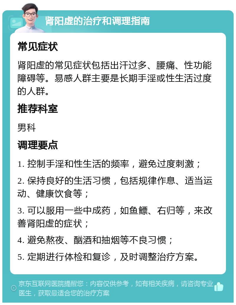 肾阳虚的治疗和调理指南 常见症状 肾阳虚的常见症状包括出汗过多、腰痛、性功能障碍等。易感人群主要是长期手淫或性生活过度的人群。 推荐科室 男科 调理要点 1. 控制手淫和性生活的频率，避免过度刺激； 2. 保持良好的生活习惯，包括规律作息、适当运动、健康饮食等； 3. 可以服用一些中成药，如鱼鳔、右归等，来改善肾阳虚的症状； 4. 避免熬夜、酗酒和抽烟等不良习惯； 5. 定期进行体检和复诊，及时调整治疗方案。