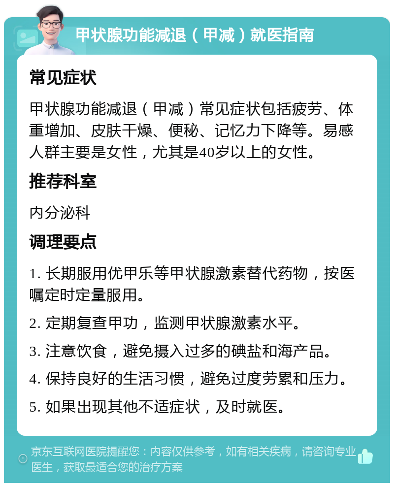 甲状腺功能减退（甲减）就医指南 常见症状 甲状腺功能减退（甲减）常见症状包括疲劳、体重增加、皮肤干燥、便秘、记忆力下降等。易感人群主要是女性，尤其是40岁以上的女性。 推荐科室 内分泌科 调理要点 1. 长期服用优甲乐等甲状腺激素替代药物，按医嘱定时定量服用。 2. 定期复查甲功，监测甲状腺激素水平。 3. 注意饮食，避免摄入过多的碘盐和海产品。 4. 保持良好的生活习惯，避免过度劳累和压力。 5. 如果出现其他不适症状，及时就医。