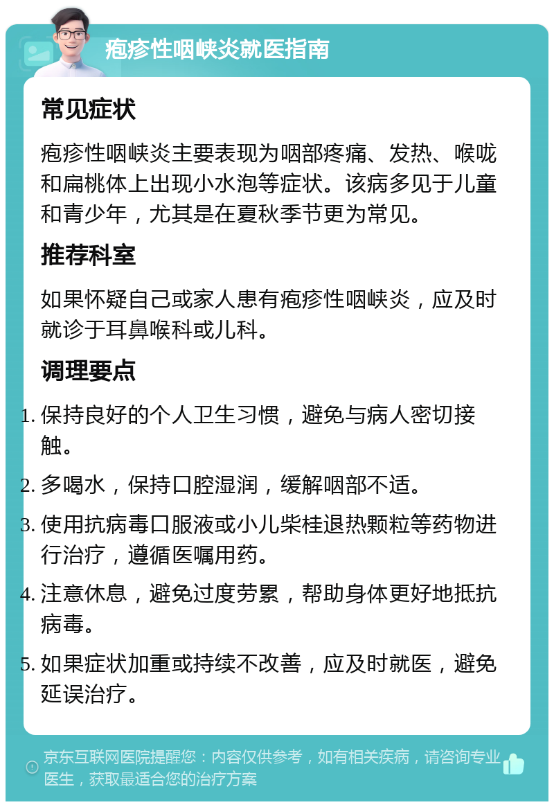 疱疹性咽峡炎就医指南 常见症状 疱疹性咽峡炎主要表现为咽部疼痛、发热、喉咙和扁桃体上出现小水泡等症状。该病多见于儿童和青少年，尤其是在夏秋季节更为常见。 推荐科室 如果怀疑自己或家人患有疱疹性咽峡炎，应及时就诊于耳鼻喉科或儿科。 调理要点 保持良好的个人卫生习惯，避免与病人密切接触。 多喝水，保持口腔湿润，缓解咽部不适。 使用抗病毒口服液或小儿柴桂退热颗粒等药物进行治疗，遵循医嘱用药。 注意休息，避免过度劳累，帮助身体更好地抵抗病毒。 如果症状加重或持续不改善，应及时就医，避免延误治疗。