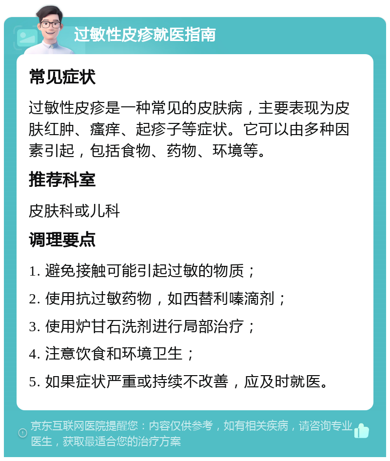 过敏性皮疹就医指南 常见症状 过敏性皮疹是一种常见的皮肤病，主要表现为皮肤红肿、瘙痒、起疹子等症状。它可以由多种因素引起，包括食物、药物、环境等。 推荐科室 皮肤科或儿科 调理要点 1. 避免接触可能引起过敏的物质； 2. 使用抗过敏药物，如西替利嗪滴剂； 3. 使用炉甘石洗剂进行局部治疗； 4. 注意饮食和环境卫生； 5. 如果症状严重或持续不改善，应及时就医。